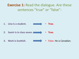 Exercise 1: Read the dialogue. Are these
sentences “true” or “false”:
1. Lina is a student.
2. Samir is in class seven.
3. Mark is Scottish.
• True.
• True.
• False. He is Canadian.
 