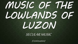 MUSIC OF THE
LOWLANDS OF
LUZON
SECULARMUSIC
(Continuation)
 