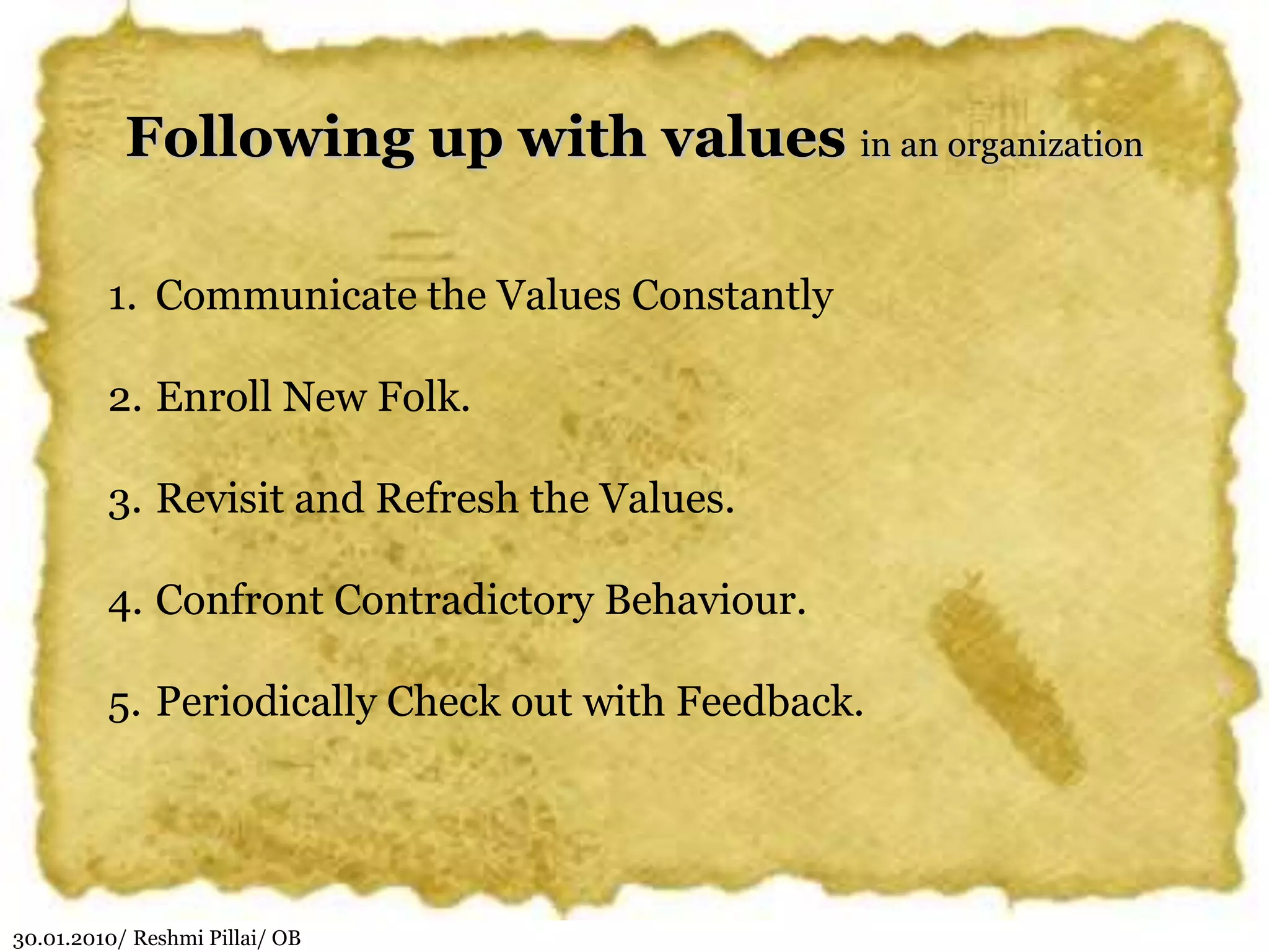 30.01.2010/ Reshmi Pillai/ OB
Following up with values in an organization
1. Communicate the Values Constantly
2. Enroll New Folk.
3. Revisit and Refresh the Values.
4. Confront Contradictory Behaviour.
5. Periodically Check out with Feedback.
 
