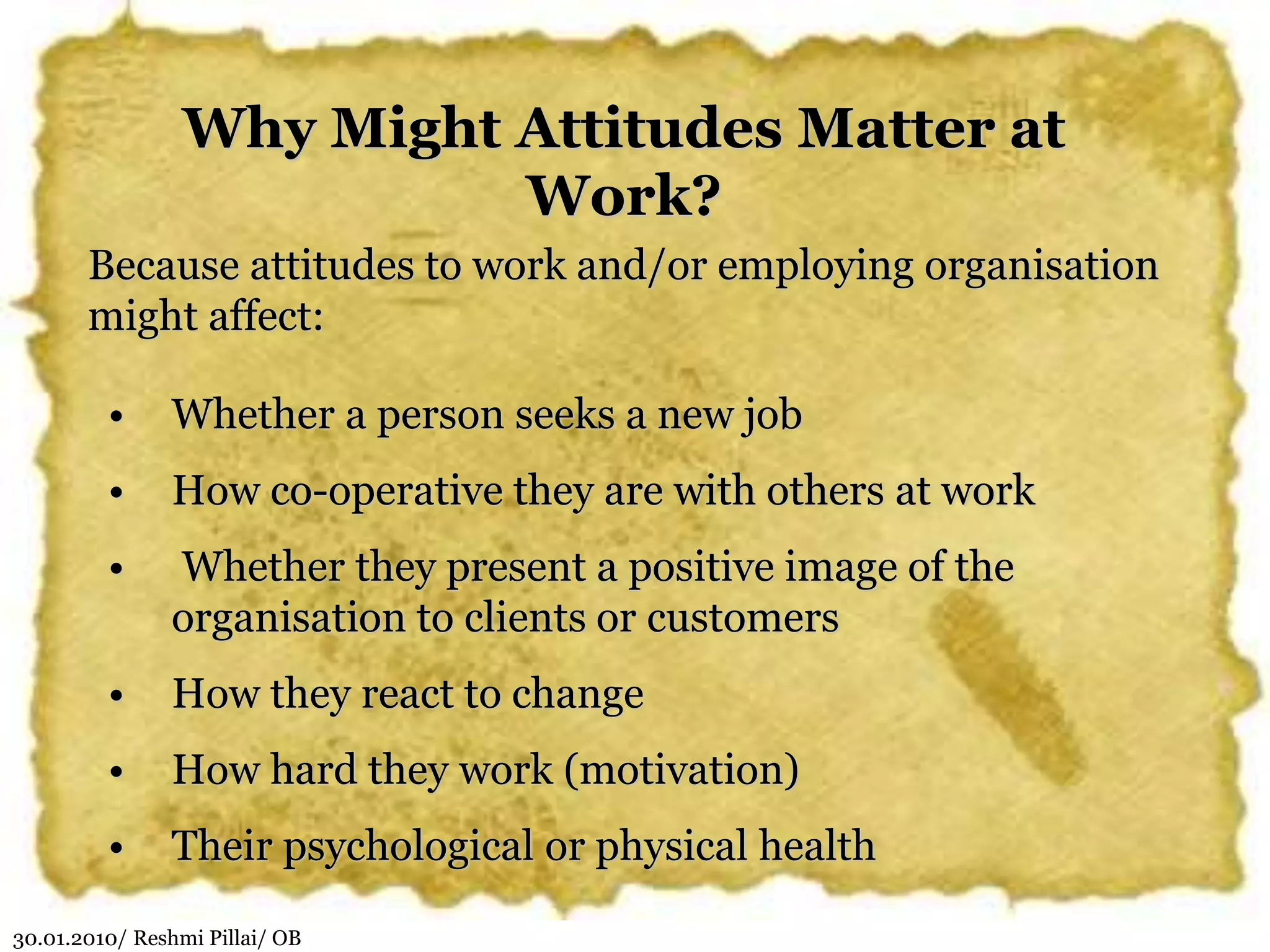 30.01.2010/ Reshmi Pillai/ OB
Why Might Attitudes Matter at
Work?
Because attitudes to work and/or employing organisation
might affect:
• Whether a person seeks a new job
• How co-operative they are with others at work
• Whether they present a positive image of the
organisation to clients or customers
• How they react to change
• How hard they work (motivation)
• Their psychological or physical health
 