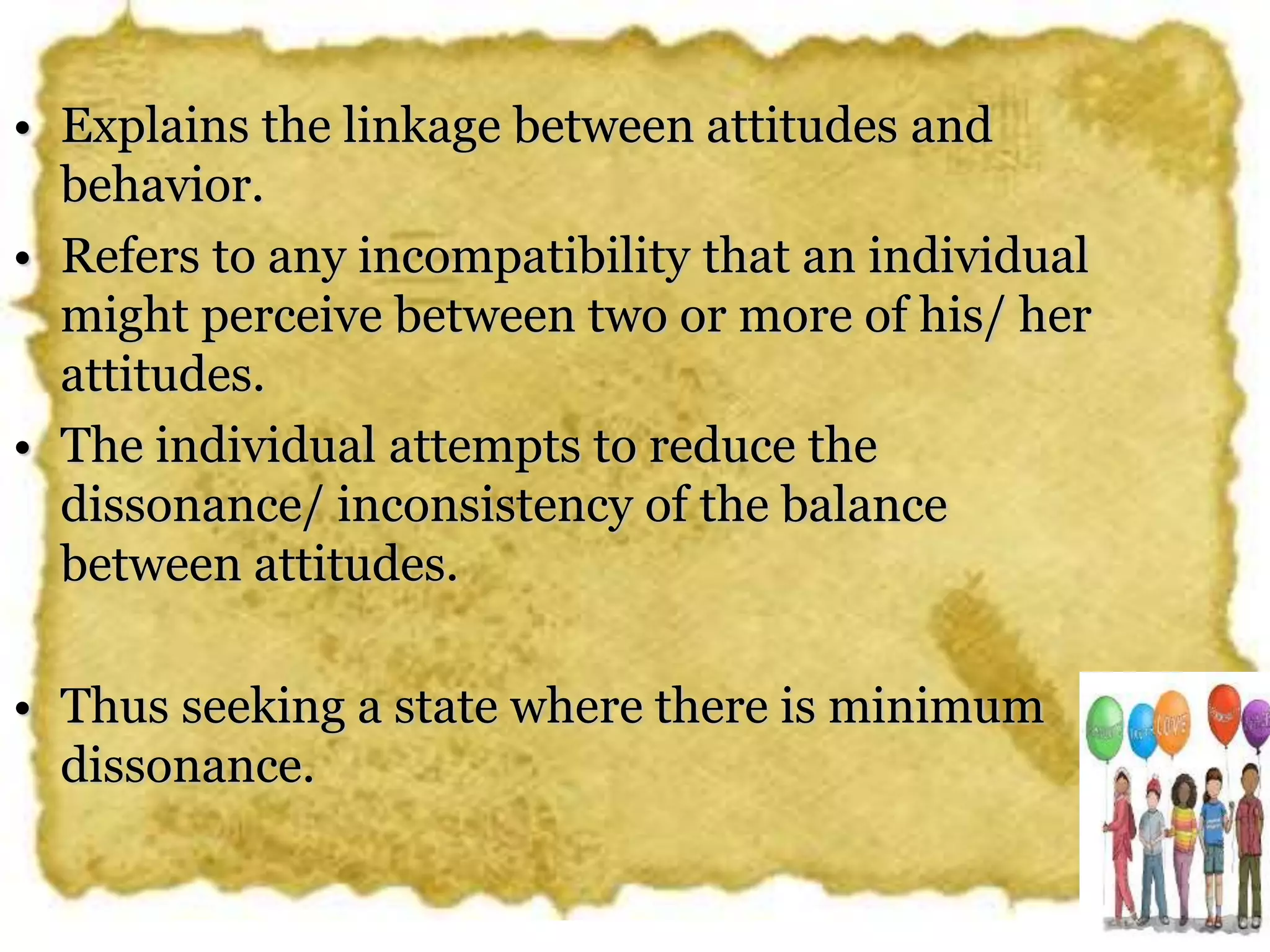 • Explains the linkage between attitudes and
behavior.
• Refers to any incompatibility that an individual
might perceive between two or more of his/ her
attitudes.
• The individual attempts to reduce the
dissonance/ inconsistency of the balance
between attitudes.
• Thus seeking a state where there is minimum
dissonance.
 