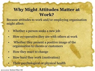 30.01.2010/ Reshmi Pillai/ OB
Why Might Attitudes Matter at
Work?
Because attitudes to work and/or employing organisation
might affect:
• Whether a person seeks a new job
• How co-operative they are with others at work
• Whether they present a positive image of the
organisation to clients or customers
• How they react to change
• How hard they work (motivation)
• Their psychological or physical health
 