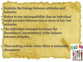 • Explains the linkage between attitudes and
behavior.
• Refers to any incompatibility that an individual
might perceive between two or more of his/ her
attitudes.
• The individual attempts to reduce the
dissonance/ inconsistency of the balance
between attitudes.
• Thus seeking a state where there is minimum
dissonance.
 