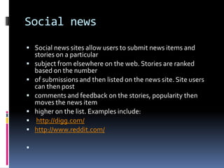 Social news
 Social news sites allow users to submit news items and
    stories on a particular
   subject from elsewhere on the web. Stories are ranked
    based on the number
   of submissions and then listed on the news site. Site users
    can then post
   comments and feedback on the stories, popularity then
    moves the news item
   higher on the list. Examples include:
   http://digg.com/
   http://www.reddit.com/


 