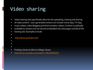Video sharing
   Video sharing sites specifically allow for the uploading, viewing and sharing
   of video content. User-generated content can include movie clips, TV clips,
   music videos, video blogging and short amateur videos. Content is publically
   available to viewers and can also be embedded into web pages outside of the
   hosting site. Examples include:

   http://www.youtube.com/



   Finding a book at Ultimo College Library
   http://www.youtube.com/watch?v=IR761dPRyHY
 