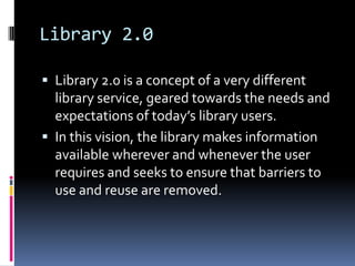 Library 2.0

 Library 2.0 is a concept of a very different
  library service, geared towards the needs and
  expectations of today’s library users.
 In this vision, the library makes information
  available wherever and whenever the user
  requires and seeks to ensure that barriers to
  use and reuse are removed.
 