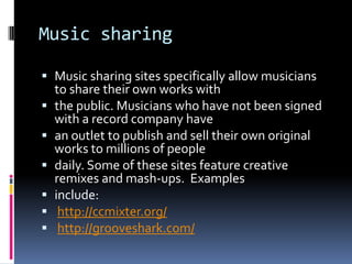 Music sharing

 Music sharing sites specifically allow musicians
  to share their own works with
 the public. Musicians who have not been signed
    with a record company have
   an outlet to publish and sell their own original
    works to millions of people
   daily. Some of these sites feature creative
    remixes and mash-ups. Examples
   include:
    http://ccmixter.org/
    http://grooveshark.com/
 