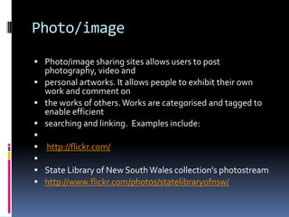 Photo/image
 Photo/image sharing sites allows users to post
  photography, video and
 personal artworks. It allows people to exhibit their own
  work and comment on
 the works of others. Works are categorised and tagged to
  enable efficient
 searching and linking. Examples include:

 http://flickr.com/

 State Library of New South Wales collection's photostream
 http://www.flickr.com/photos/statelibraryofnsw/
 