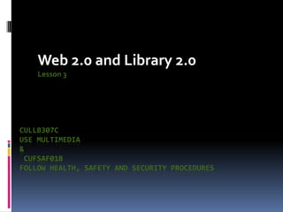 Web 2.0 and Library 2.0
    Lesson 3




CULLB307C
USE MULTIMEDIA
&
 CUFSAF01B
FOLLOW HEALTH, SAFETY AND SECURITY PROCEDURES
 