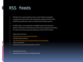 RSS feeds
   RSS feeds This is special software which is used for delivering regularly
   changing web content. Many news-related sites, weblogs and other online
   publishers syndicate their content as an RSS Feed to whoever wants it.

   The RSS reader can be web based or available through email clients like
   Outlook. Information is delivered to you rather than you going to the websites.
   It’s a quick and timesaving way for keeping up to date with information.

   State Library of Victoria
   http://www.slv.vic.gov.au/about/site/feeds/
   Sutherland Shire Libraries
   http://feeds.feedburner.com/SutherlandShireLibrariesWeblog
   Library of Congress
   http://www.loc.gov/today/pr/2006/06-223.html



   St George TAFE Library
   http://sydneyinstituteonline.net/stglibrary/feed/
 