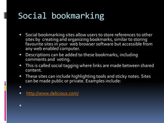 Social bookmarking
 Social bookmarking sites allow users to store references to other
  sites by creating and organizing bookmarks, similar to storing
  favourite sites in your web browser software but accessible from
  any web enabled computer.
 Descriptions can be added to these bookmarks, including
  comments and voting.
 This is called social tagging where links are made between shared
  content.
 These sites can include highlighting tools and sticky notes. Sites
  can be made public or private. Examples include:

   http://www.delicious.com/


 