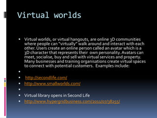 Virtual worlds

 Virtual worlds, or virtual hangouts, are online 3D communities
   where people can “virtually” walk around and interact with each
   other. Users create an online person called an avatar which is a
   3D character that represents their own personality. Avatars can
   meet, socialise, buy and sell with virtual services and property.
   Many businesses and training organisations create virtual spaces
   to connect with potential customers. Examples include:

 http://secondlife.com/
 http://www.smallworlds.com/

 Virtual library opens in Second Life
 http://www.hypergridbusiness.com/2011/07/38255/
 