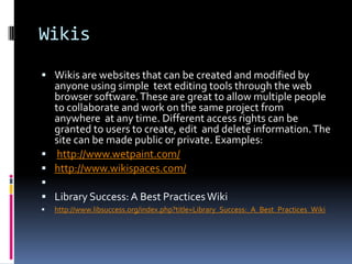 Wikis
 Wikis are websites that can be created and modified by
  anyone using simple text editing tools through the web
  browser software. These are great to allow multiple people
  to collaborate and work on the same project from
  anywhere at any time. Different access rights can be
  granted to users to create, edit and delete information. The
  site can be made public or private. Examples:
 http://www.wetpaint.com/
 http://www.wikispaces.com/

 Library Success: A Best Practices Wiki
   http://www.libsuccess.org/index.php?title=Library_Success:_A_Best_Practices_Wiki
 