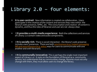 Library 2.0 – four elements:
   It is user-centred: New information is created via collaboration. Users
    participate in the creation of the content and services they view within the
    library's web-presence, OPAC, etc. The consumption and creation of content is
    dynamic, and thus the roles of librarian and user are not always clear.

    provides a multi-media experience: Both the collections and services
      It
    of Library 2.0 contain video and audio components.

     is socially rich: There is social interaction - the library's web-presence
      It
    includes users' presences. There are both synchronous (e.g. Instant messaging
    IM) and asynchronous (e.g. wikis) ways for users to communicate with one
    another and with librarians.

    is communally innovative: This is perhaps the single most important
      It
    aspect of Library 2.0. It rests on the foundation of libraries as a community
    service, but understands that as communities change, libraries must not only
    change with them, they must allow users to change the library.
 