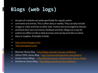 Blogs (web logs)
   are part of a website set aside specifically for regular author
   comments and entries. This is often daily or weekly. They can also include
   images or video and links to other sites. Visitors are encouraged to interact
   and leave their own comments, feedback and links. Blogs are a way for
   authors to reflect on life or daily business and can become like an online
   diary or soapbox. Examples include:

   https://www.blogger.com/
   http://wordpress.com/

   Mosman library blog - http://blogs.mosman.nsw.gov.au/library/
   Ultimo TAFE Library Blog - http://sydneyinstituteonline.net/uclibrary/
   Aussie Library Blogs - http://librariesinteract.info/australian-library-blogs/
   Swinburne Library Blog - http://blogs.swinburne.edu.au/library/
 