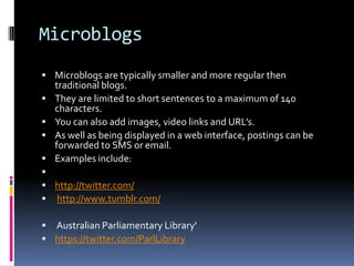 Microblogs
 Microblogs are typically smaller and more regular then
    traditional blogs.
   They are limited to short sentences to a maximum of 140
    characters.
   You can also add images, video links and URL’s.
   As well as being displayed in a web interface, postings can be
    forwarded to SMS or email.
   Examples include:

 http://twitter.com/
 http://www.tumblr.com/

 Australian Parliamentary Library'
 https://twitter.com/ParlLibrary
 