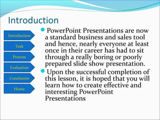 Introduction
Task
Process
Conclusion
Evaluation
Home
Introduction
PowerPoint Presentations are now
a standard business and sales tool
and hence, nearly everyone at least
once in their career has had to sit
through a really boring or poorly
prepared slide show presentation.
Upon the successful completion of
this lesson, it is hoped that you will
learn how to create effective and
interesting PowerPoint
Presentations
 