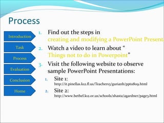 Introduction
Task
Process
Conclusion
Evaluation
Home
Process
1. Find out the steps in
creating and modifying a PowerPoint Presenta
2. Watch a video to learn about “
Things not to do in Powerpoint”
3. Visit the following website to observe
sample PowerPoint Presentations:
1. Site 1:
http://it.pinellas.k12.fl.us/Teachers3/gurianb/ppt0809.html
2. Site 2:
http://www.bethel.k12.or.us/schools/shasta/agardner/page3.html
 