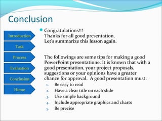 Introduction
Task
Process
Conclusion
Evaluation
Home
Conclusion
Congratulations!!!
Thanks for all good presentation.
Let's summarize this lesson again.
The followings are some tips for making a good
PowerPoint presentatione. It is known that with a
good presentation, your project proposals,
suggestions or your opinions have a greater
chance for approval. A good presentation must:
1. Be easy to read
2. Have a clear title on each slide
3. Use simple background
4. Include appropriate graphics and charts
5. Be precise
 