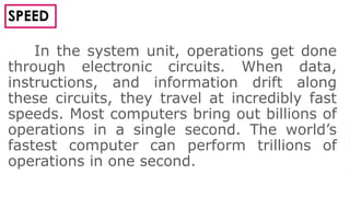 4
SPEED
In the system unit, operations get done
through electronic circuits. When data,
instructions, and information drift along
these circuits, they travel at incredibly fast
speeds. Most computers bring out billions of
operations in a single second. The world’s
fastest computer can perform trillions of
operations in one second.
 