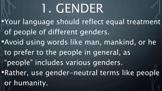 1. GENDER
•Your language should reflect equal treatment
of people of different genders.
•Avoid using words like man, mankind, or he
to prefer to the people in general, as
“people” includes various genders.
•Rather, use gender-neutral terms like people
or humanity.
 