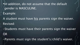 •In addition, do not assume that the default
gender is MASCULINE.
Example:
A student must have his parents sign the waiver.
Revised:
-Students must have their parents sign the waiver
OR
-Parents must sign the student’s/child’s waiver.
 