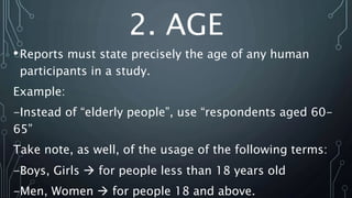 2. AGE
•Reports must state precisely the age of any human
participants in a study.
Example:
-Instead of “elderly people”, use “respondents aged 60-
65”
Take note, as well, of the usage of the following terms:
-Boys, Girls  for people less than 18 years old
-Men, Women  for people 18 and above.
 