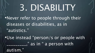 3. DISABILITY
•Never refer to people through their
diseases or disabilities, as in
“autistics.”
•Use instead “person/s or people with
_________,” as in “ a person with
autism.”
 