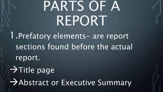 PARTS OF A
REPORT
1.Prefatory elements- are report
sections found before the actual
report.
Title page
Abstract or Executive Summary
 