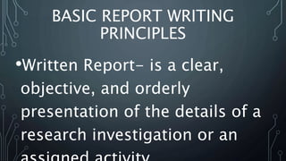 BASIC REPORT WRITING
PRINCIPLES
•Written Report- is a clear,
objective, and orderly
presentation of the details of a
research investigation or an
 