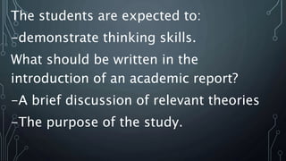 The students are expected to:
-demonstrate thinking skills.
What should be written in the
introduction of an academic report?
-A brief discussion of relevant theories
-The purpose of the study.
 
