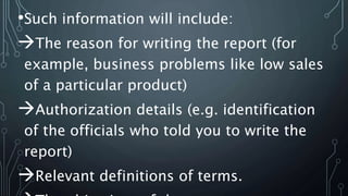 •Such information will include:
The reason for writing the report (for
example, business problems like low sales
of a particular product)
Authorization details (e.g. identification
of the officials who told you to write the
report)
Relevant definitions of terms.
 