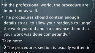 •In the professional world, the procedure are
important as well.
•The procedures should contain enough
details so as “to allow your reader/s to judge”
the work you did and “to convince them that
your work was done competently.”
Take note:
The procedures section is usually written in
 