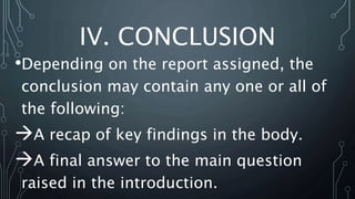 IV. CONCLUSION
•Depending on the report assigned, the
conclusion may contain any one or all of
the following:
A recap of key findings in the body.
A final answer to the main question
raised in the introduction.
 