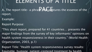 ELEMENTS OF A TITLE
PAGE
A. The report title- a phrase that captures the essence of the
report.
Example:
Report Purpose:
“This short report, prepared for 41 countries… presents the
major findings from the survey of key informants’ opinions on
health system responsiveness in their country.” (World Health
Organization, 2003, p.1)
Report Title: “Health system responsiveness survey results:
 