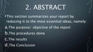 2. ABSTRACT
•This section summarizes your report by
reducing it to the most essential ideas, namely:
a.The purpose/ objective of the report
b.The procedures done
c.The results
d.The Conclusion
 