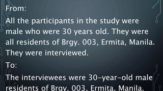 From:
All the participants in the study were
male who were 30 years old. They were
all residents of Brgy. 003, Ermita, Manila.
They were interviewed.
To:
The interviewees were 30-year-old male
residents of Brgy. 003, Ermita, Manila.
 
