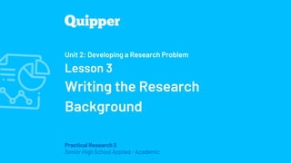 Practical Research 2
Senior High School Applied - Academic
Unit 2: Developing a Research Problem
Lesson 3
Writing the Research
Background
 