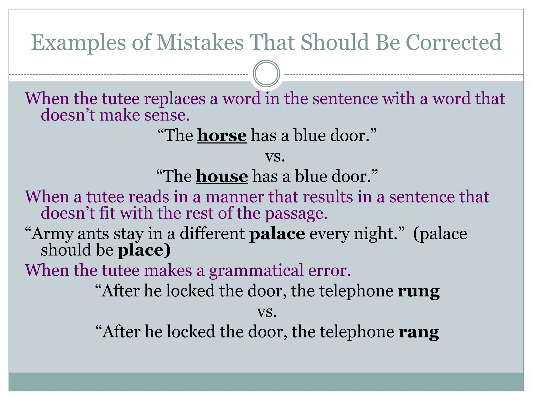 Examples of Mistakes That Should Be Corrected When the tutee replaces a word in the sentence with a word that doesn’t make sense.“The horse has a blue door.” vs. “The house has a blue door.”When a tutee reads in a manner that results in a sentence that doesn’t fit with the rest of the passage.“Army ants stay in a different palace every night.” (palace should be place)When the tutee makes a grammatical error.“After he locked the door, the telephone rungvs.“After he locked the door, the telephone rang