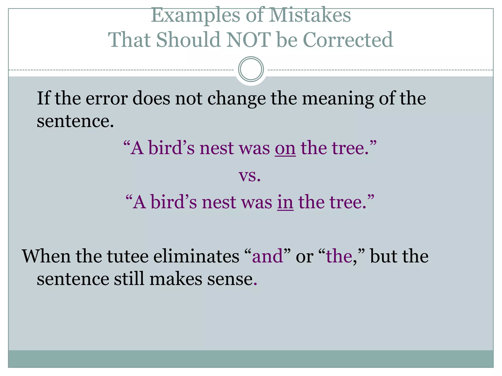 Examples of Mistakes That Should NOT be Corrected If the error does not change the meaning of the sentence.“A bird’s nest was on the tree.”vs.“A bird’s nest was in the tree.”When the tutee eliminates “and” or “the,” but the sentence still makes sense.