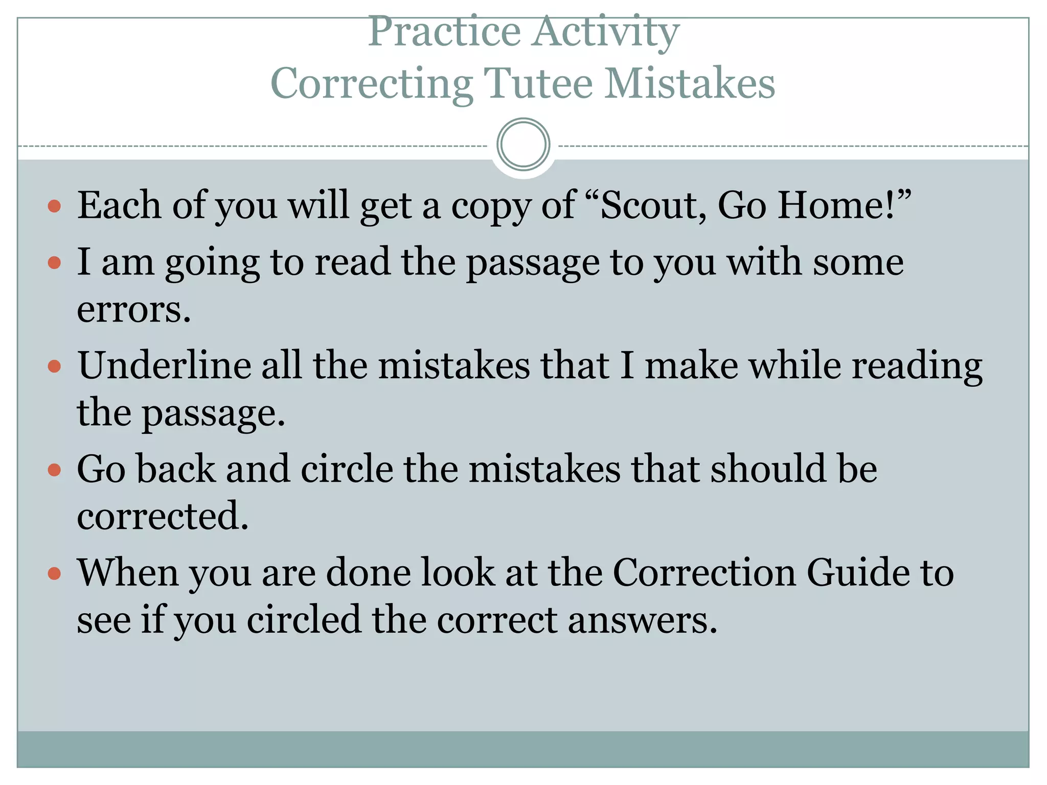 Practice ActivityCorrecting Tutee MistakesEach of you will get a copy of “Scout, Go Home!”I am going to read the passage to you with some errors.Underline all the mistakes that I make while reading the passage.Go back and circle the mistakes that should be corrected.When you are done look at the Correction Guide to see if you circled the correct answers.