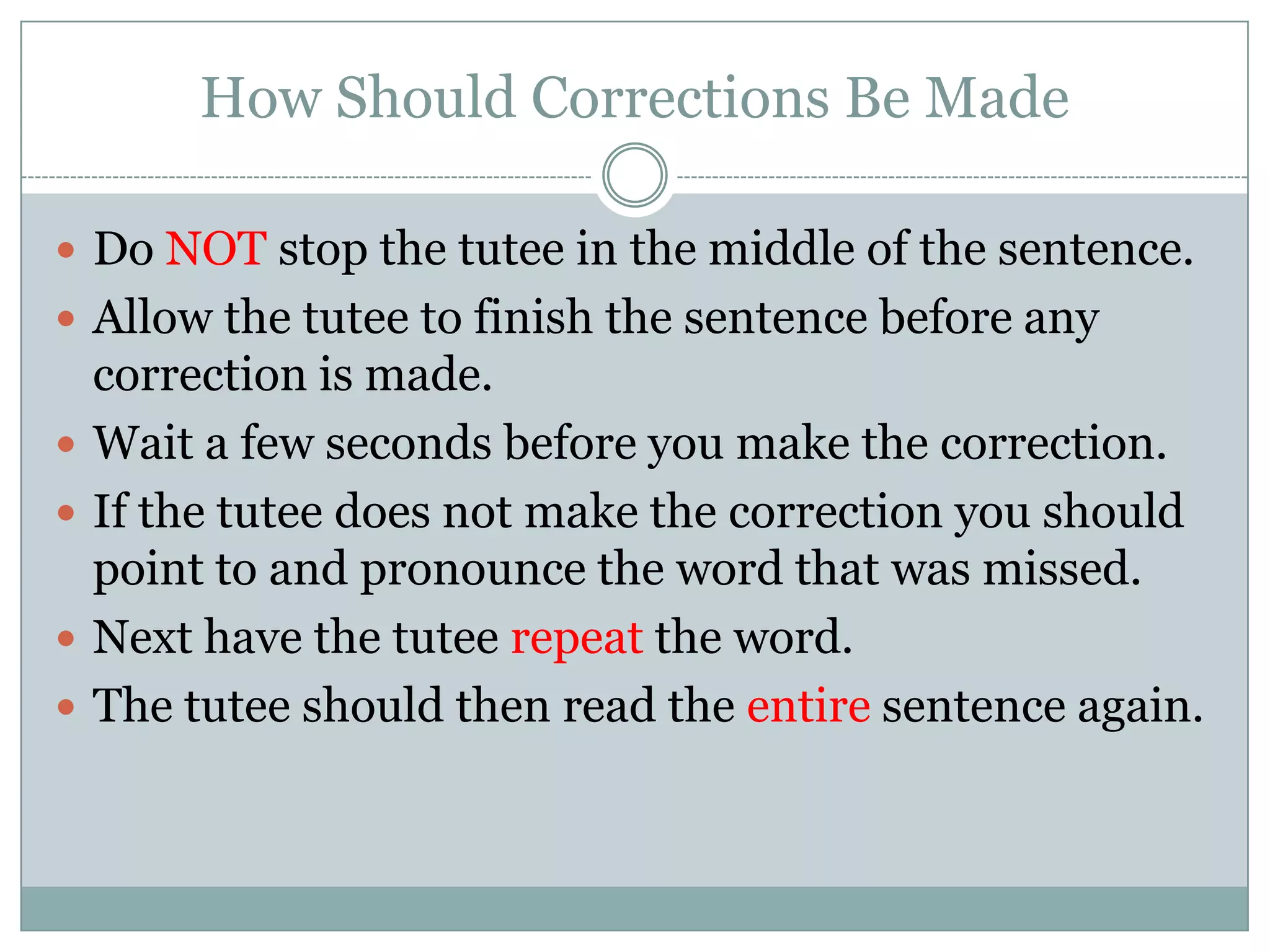 How Should Corrections Be MadeDo NOT stop the tutee in the middle of the sentence.Allow the tutee to finish the sentence before any correction is made.Wait a few seconds before you make the correction.If the tutee does not make the correction you should point to and pronounce the word that was missed.Next have the tutee repeat the word.The tutee should then read the entire sentence again.