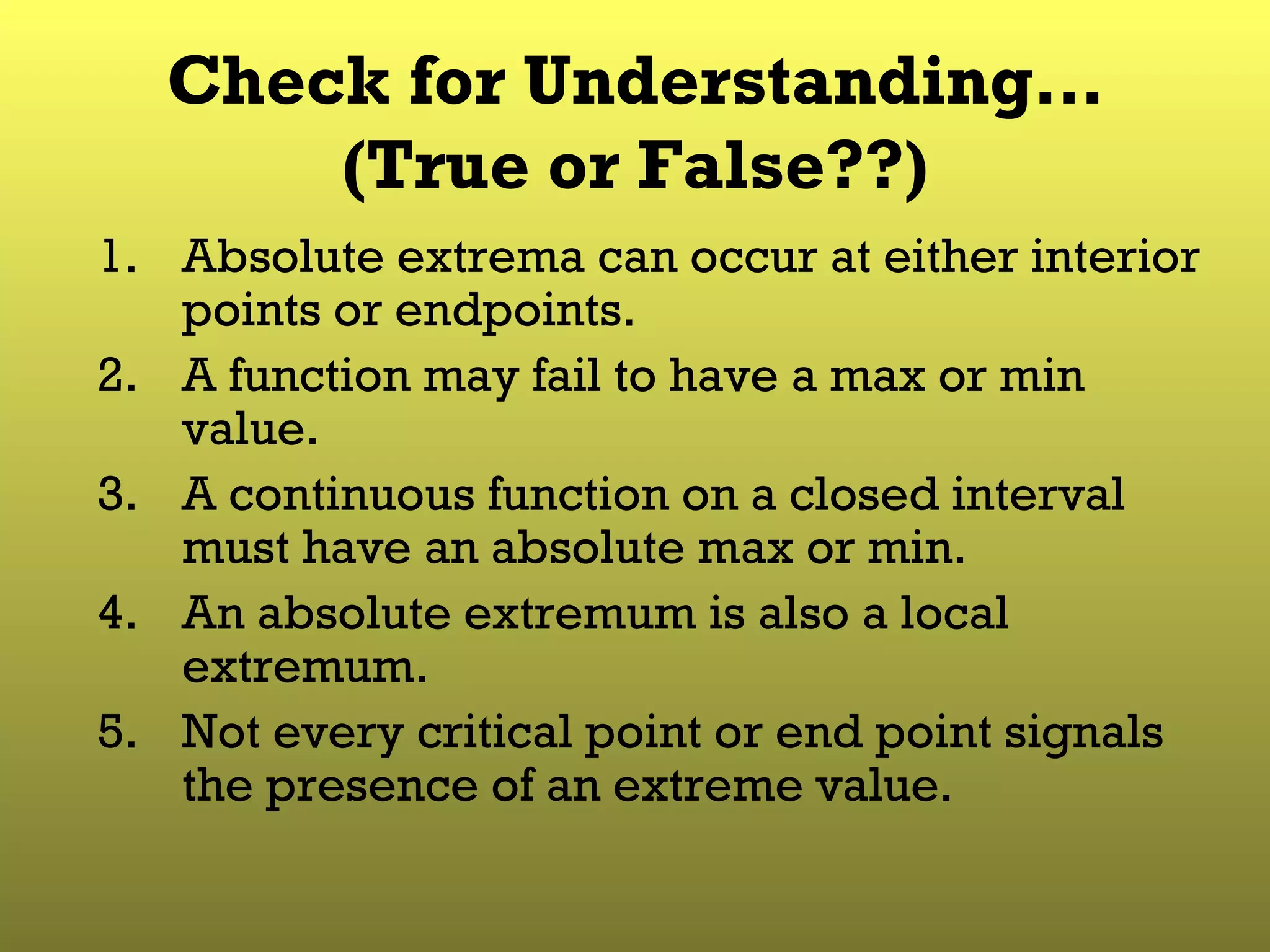Check for Understanding… (True or False??) Absolute extrema can occur at either interior points or endpoints. A function may fail to have a max or min value. A continuous function on a closed interval must have an absolute max or min. An absolute extremum is also a local extremum. Not every critical point or end point signals the presence of an extreme value. 