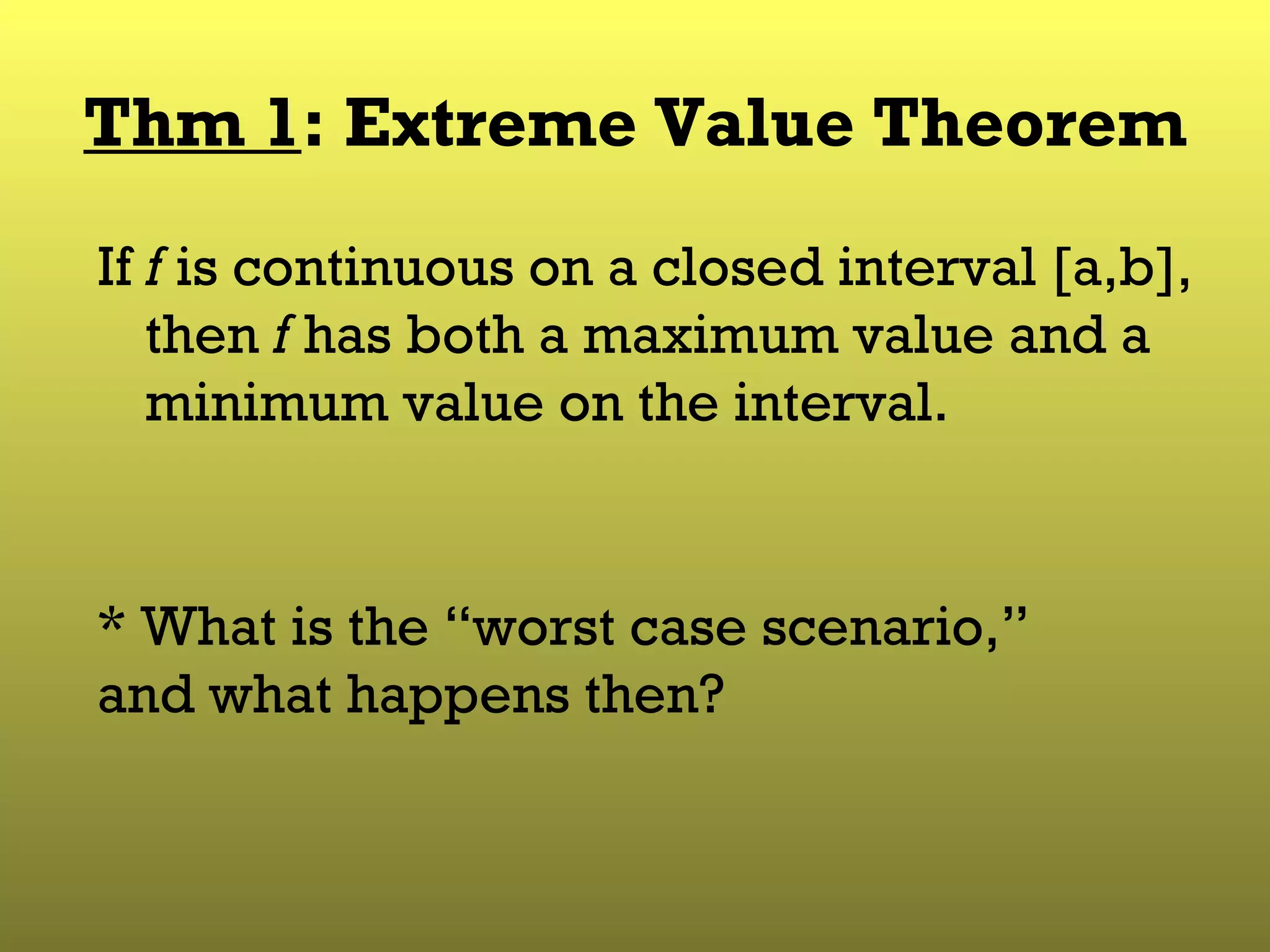 Thm 1 : Extreme Value Theorem If  f  is continuous on a closed interval [a,b], then  f  has both a maximum value and a minimum value on the interval. * What is the “worst case scenario,” and what happens then? 