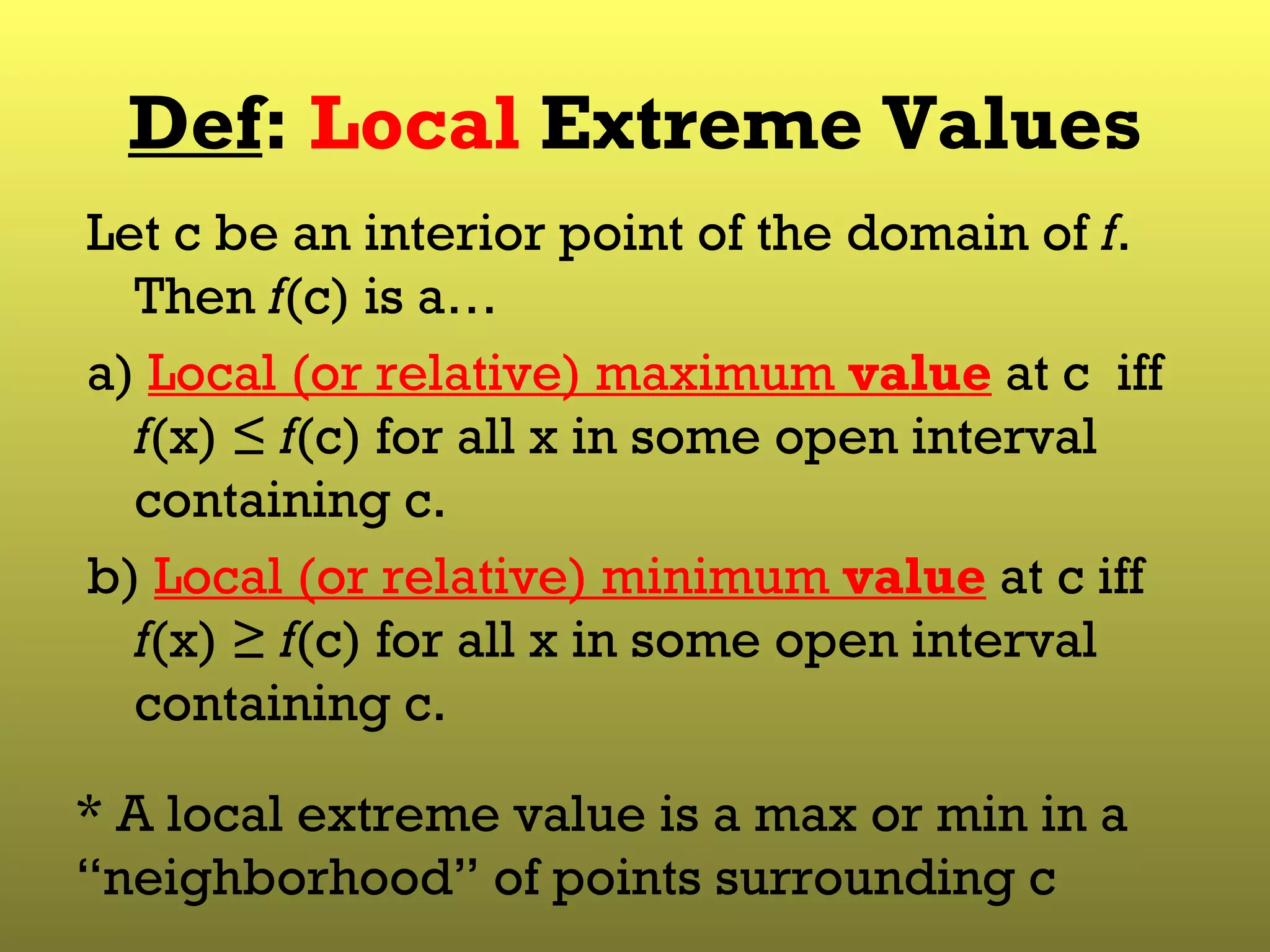 Def :  Local  Extreme Values Let c be an interior point of the domain of  f . Then  f (c) is a… a)  Local (or relative) maximum  value  at c  iff  f (x) ≤  f (c) for all x in some open interval containing c. b)  Local (or relative) minimum  value  at c iff  f (x) ≥  f (c) for all x in some open interval containing c. * A local extreme value is a max or min in a “neighborhood” of points surrounding c 