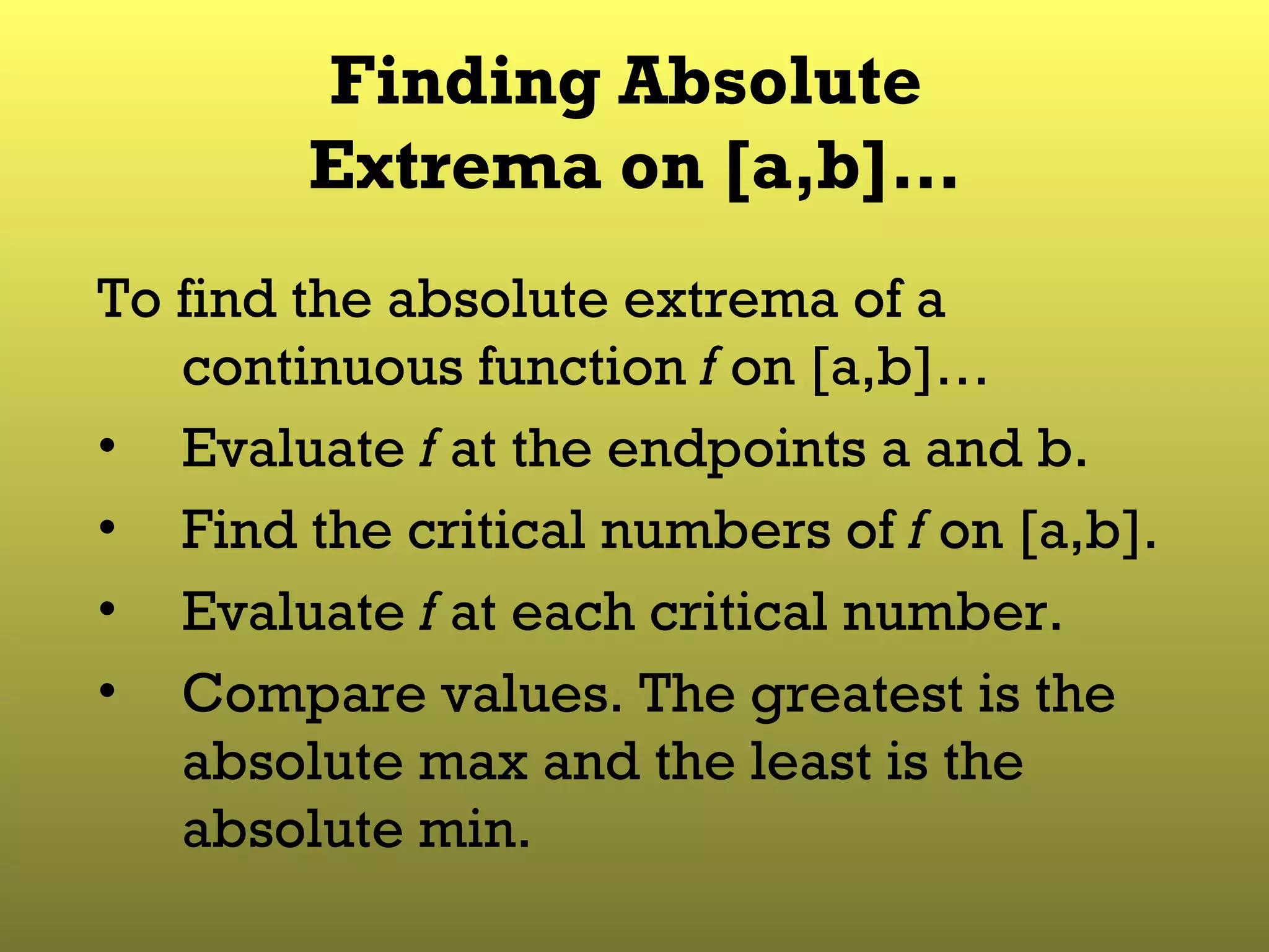 Finding Absolute  Extrema on [a,b]… To find the absolute extrema of a continuous function  f  on [a,b]… Evaluate  f  at the endpoints a and b. Find the critical numbers of  f  on [a,b]. Evaluate  f  at each critical number. Compare values. The greatest is the absolute max and the least is the absolute min. 