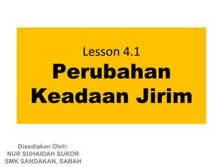 Lesson 4.1
       Perubahan
      Keadaan Jirim

   Disediakan Oleh:
 NUR SUHAIDAH SUKOR
SMK SANDAKAN, SABAH
 