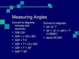 Measuring Angles
Convert to degrees,        Convert to degrees:
  minutes and               35o 12’ 7”
  seconds:
                            35o + 12’ (1o /60’) + 7”
 329.125o
                             (1o/3600”)
 3290 + (.125 x 60)’
                            about 35.202o
 329o + 7.5’
 329o + 7’ + (.5 x 60)”
 329o + 7’ + 30”
 329o 7’ 30”
 