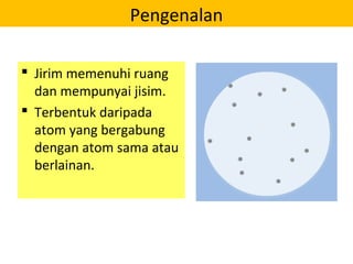 Pengenalan
 Jirim memenuhi ruang
dan mempunyai jisim.
 Terbentuk daripada
atom yang bergabung
dengan atom sama atau
berlainan.
 