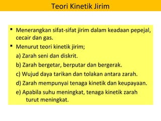 Teori Kinetik Jirim
 Menerangkan sifat-sifat jirim dalam keadaan pepejal,
cecair dan gas.
 Menurut teori kinetik jirim;
a) Zarah seni dan diskrit.
b) Zarah bergetar, berputar dan bergerak.
c) Wujud daya tarikan dan tolakan antara zarah.
d) Zarah mempunyai tenaga kinetik dan keupayaan.
e) Apabila suhu meningkat, tenaga kinetik zarah
turut meningkat.
 